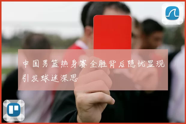 中国男篮热身赛全胜背后隐忧显现引发球迷深思