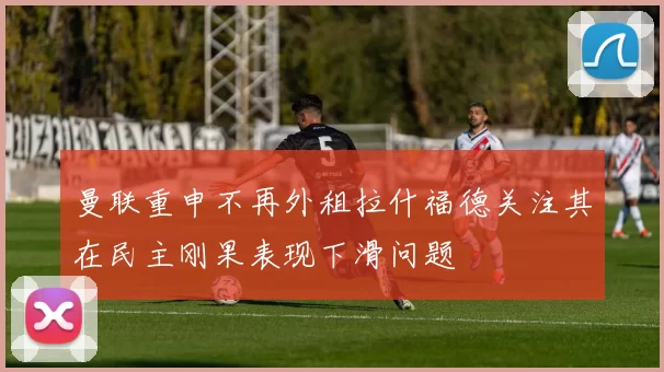 曼联重申不再外租拉什福德关注其在民主刚果表现下滑问题