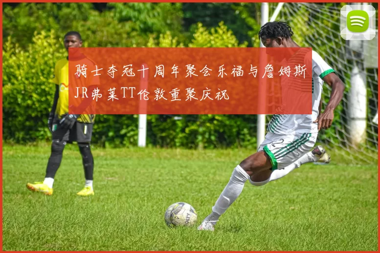 骑士夺冠十周年聚会乐福与詹姆斯JR弗莱TT伦敦重聚庆祝