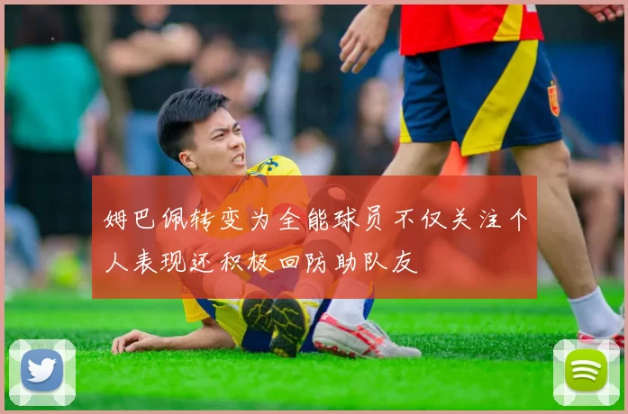 姆巴佩转变为全能球员不仅关注个人表现还积极回防助队友