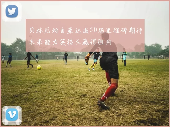 贝林厄姆自豪达成50场里程碑期待未来能为英格兰赢得胜利